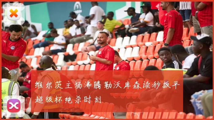 维尔茨主场沸腾勒沃库森读秒扳平超级杯绝杀时刻