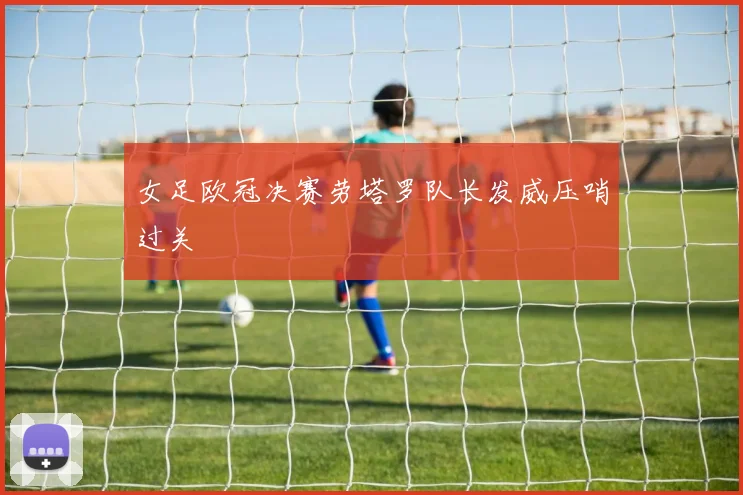 女足欧冠决赛劳塔罗队长发威压哨过关