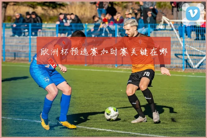 欧洲杯预选赛加时赛关键在哪