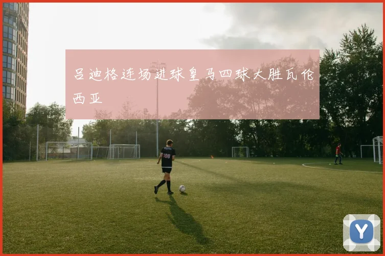 吕迪格连场进球皇马四球大胜瓦伦西亚