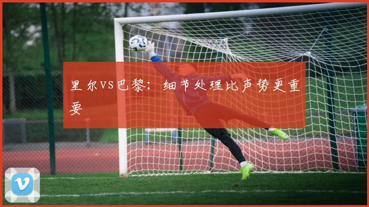里尔vs巴黎：细节处理比声势更重要