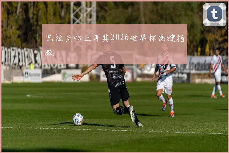 巴拉圭vs土耳其2026世界杯热搜指数