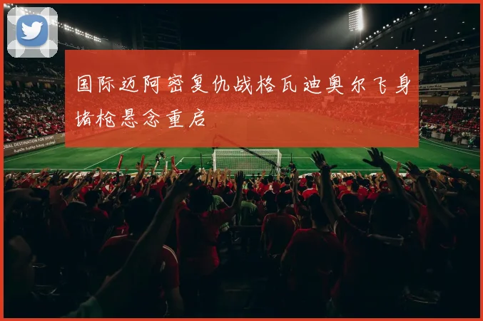 国际迈阿密复仇战格瓦迪奥尔飞身堵枪悬念重启