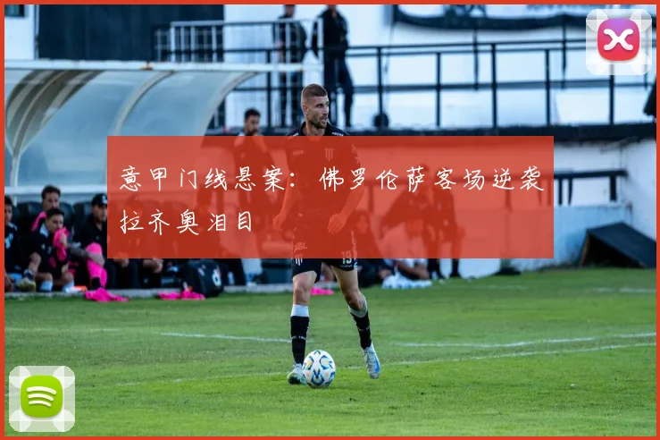 意甲门线悬案：佛罗伦萨客场逆袭拉齐奥泪目