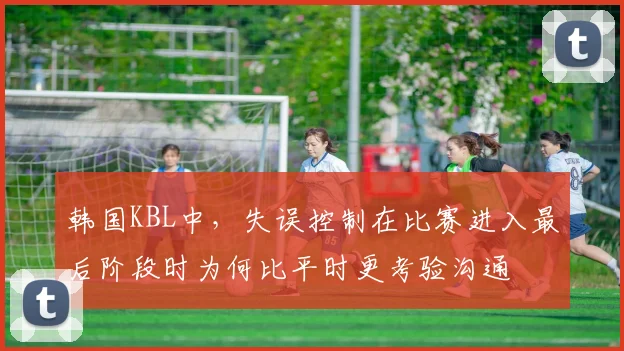 韩国KBL中，失误控制在比赛进入最后阶段时为何比平时更考验沟通