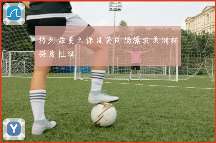 格列兹曼久保建英同场爆发美洲杯强度拉满