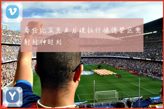 哥伦比亚先丢后追拉什福德禁区兜射封神时刻
