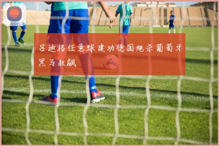 吕迪格任意球建功德国绝杀葡萄牙黑马狂飙