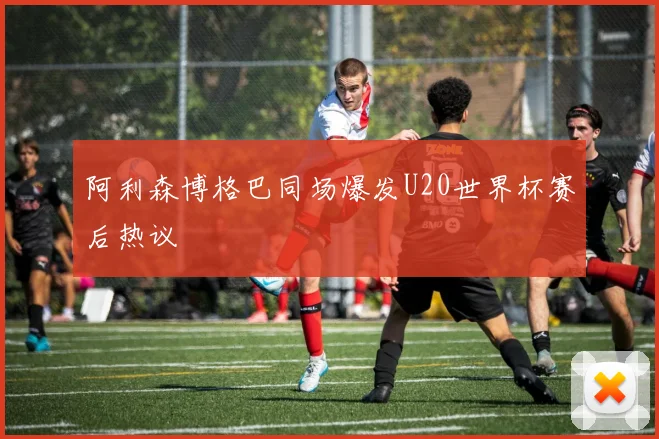 阿利森博格巴同场爆发U20世界杯赛后热议