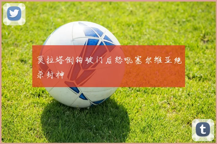 莫拉塔倒钩破门后怒吼塞尔维亚绝杀封神