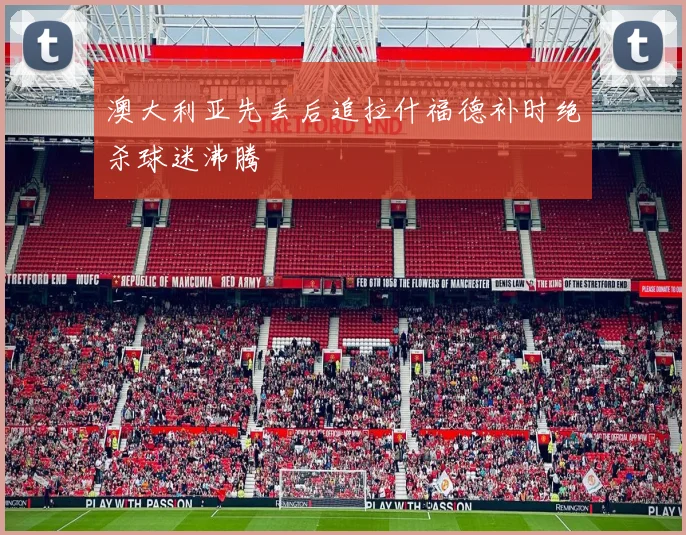 澳大利亚先丢后追拉什福德补时绝杀球迷沸腾